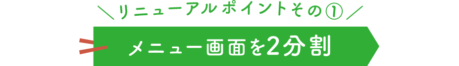 ＼リニューアルポイントその①／ メニュー画面を2分割
