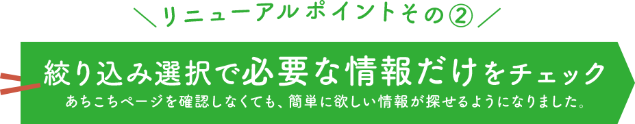 ＼リニューアルポイントその②／ 絞り込み選択で必要な情報だけをチェック あちこちページを確認しなくても、簡単に欲しい情報が探せるようになりました。