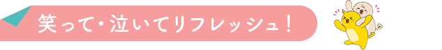 笑って・泣いてリフレッシュ！