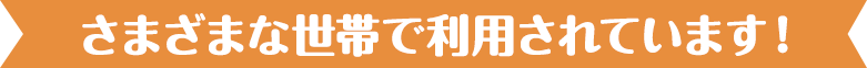さまざまな世帯で利用されています！