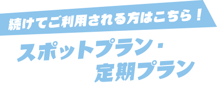 続けてご利用される方はこちら！ スポットプラン・定期プラン