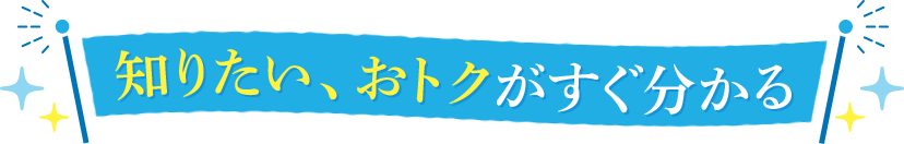  知りたい、おトクがすぐ分かる