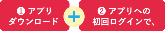 ❶ アプリダウンロード + ❷ アプリへの初回ログインで、