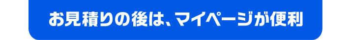 お見積りの後は、マイページが便利