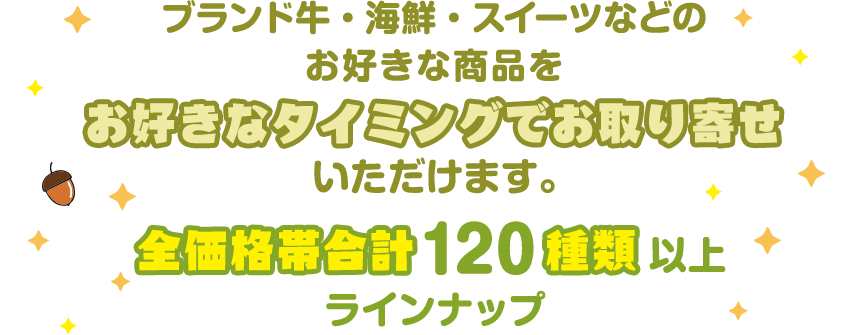 ブランド牛・海鮮・スイーツなどのお好きな商品を お好きなタイミングでお取り寄せいただけます。 全価格帯合計 120 種類 以上ラインナップ