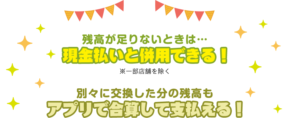 残高が足りないときは… 現金払いと併用できる！※一部店舗を除く 別々に交換した分の残高も アプリで合算して支払える！