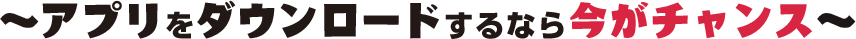～アプリをダウンロードするなら今がチャンス～