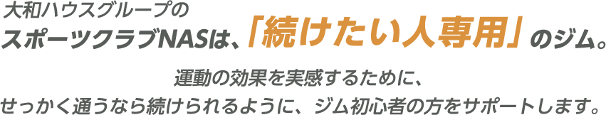 大和ハウスグループのスポーツクラブNASは、「続けたい人専用」のジム。 運動の効果を実感するために、せっかく通うなら続けられるように、ジム初心者の方をサポートします。
