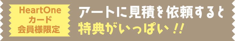 HeartOneカード会員様限定 アートに見積を依頼すると特典がいっぱい!!