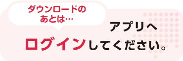 ダウンロードのあとは… アプリへログインしてください。