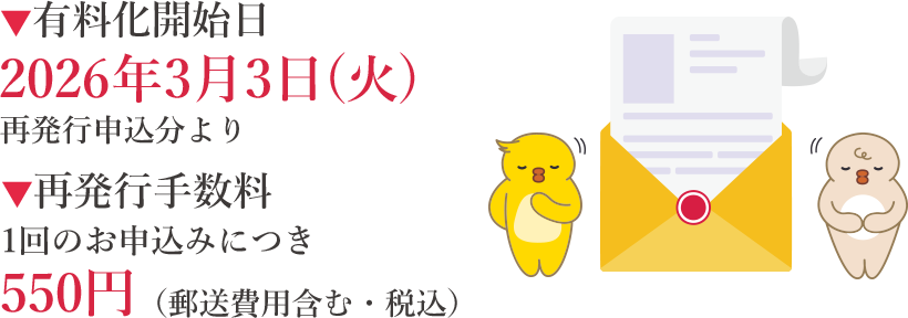 ▼有料化開始日2026年3月3日(火)再発行申込分より ▼再発行手数料1回のお申込みにつき550円（郵送費用含む・税込）