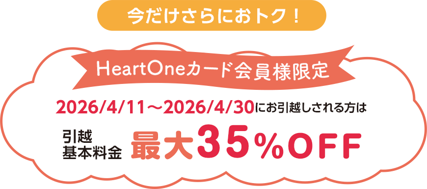 今だけさらにおトク！   HeartOneカード会員様限定 2026/4/11～2026/4/30にお引越しされる方は 引越基本料金 最大35％OFF