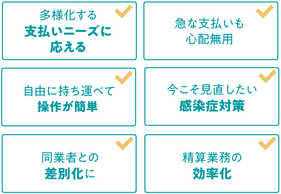 多様化する支払いニーズに応える 急な支払いも心配無用 自由に持ち運べて操作が簡単 今こそ見直したい感染症対策 同業者との差別化に 精算業務の効率化